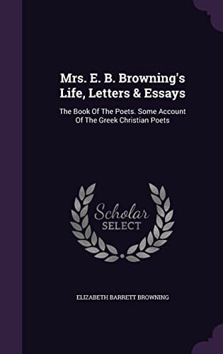 Mrs. E. B. Browning's Life, Letters &amp; Essays: The Book Of The Poets. Some Account Of The Greek Christian Poets