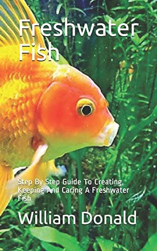 Freshwater Fish: Step By Step Guide To Creating, Keeping And Caring A Freshwater Fish