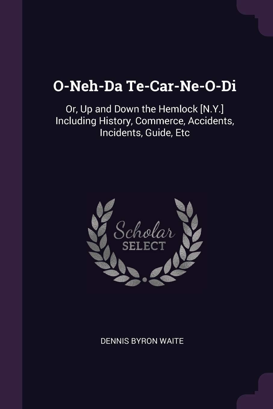 O-Neh-Da Te-Car-Ne-O-Di: Or, Up and Down the Hemlock [N.Y.] Including History, Commerce, Accidents, Incidents, Guide, Etc