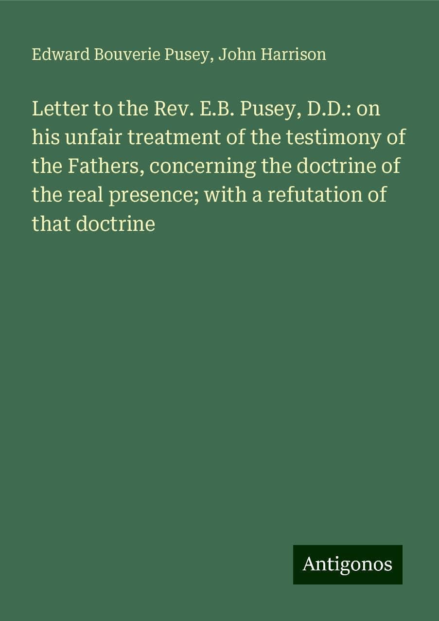 Letter to the Rev. E.B. Pusey, D.D.: on his unfair treatment of the testimony of the Fathers, concerning the doctrine of the real presence; with a refutation of that doctrine