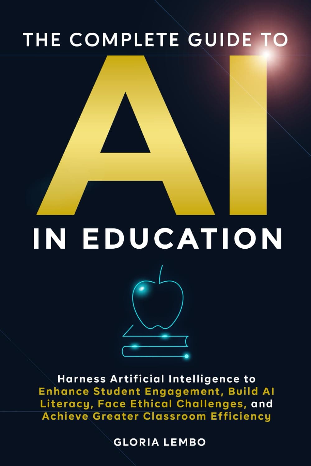 THE COMPLETE GUIDE TO AI IN EDUCATION: Harness Artificial Intelligence to Enhance Student Engagement, Build AI Literacy, Face Ethical Challenges, and Achieve Greater Classroom Efficiency
