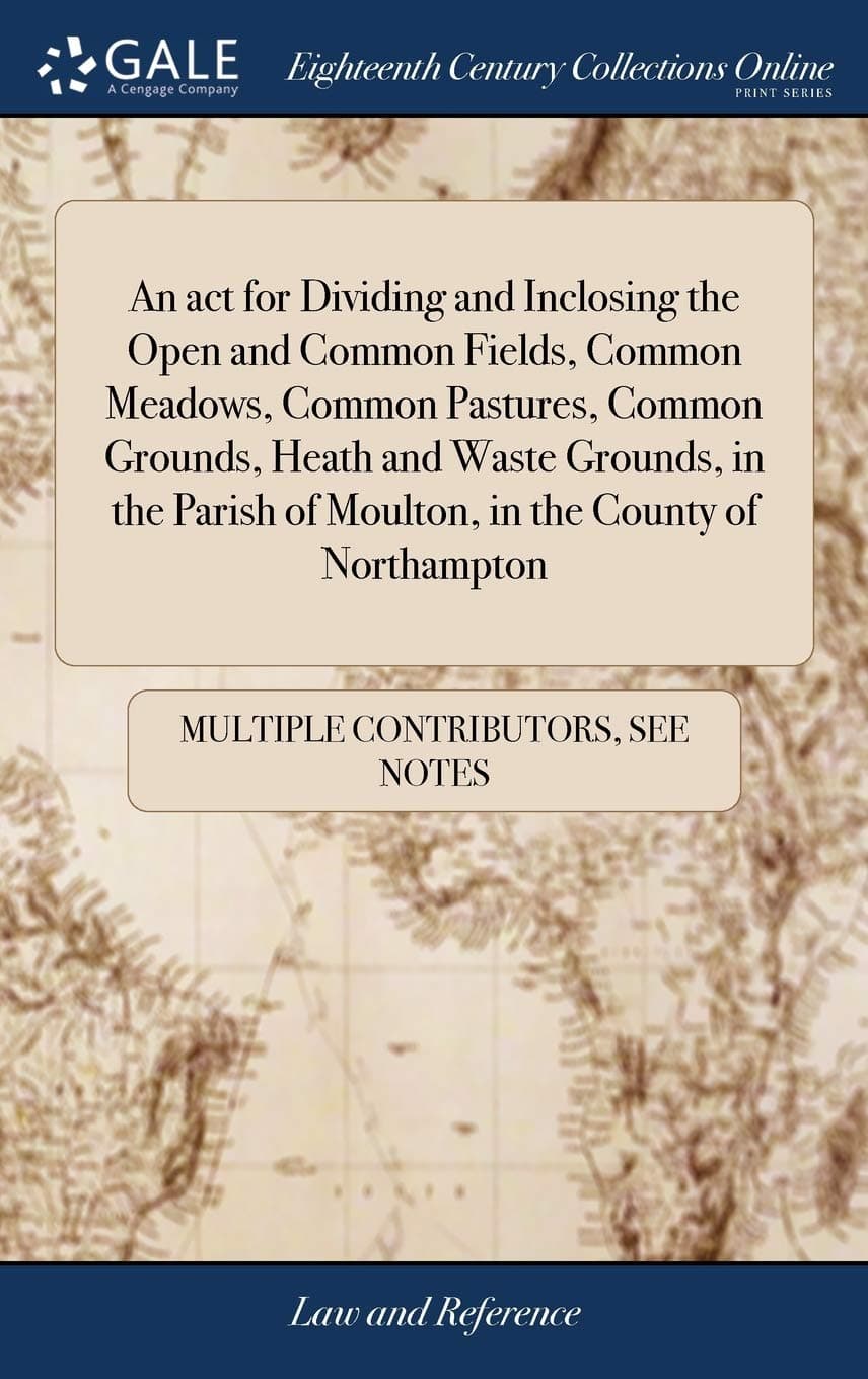 An act for Dividing and Inclosing the Open and Common Fields, Common Meadows, Common Pastures, Common Grounds, Heath and Waste Grounds, in the Parish of Moulton, in the County of Northampton Hardcover – Import, 21 April 2018