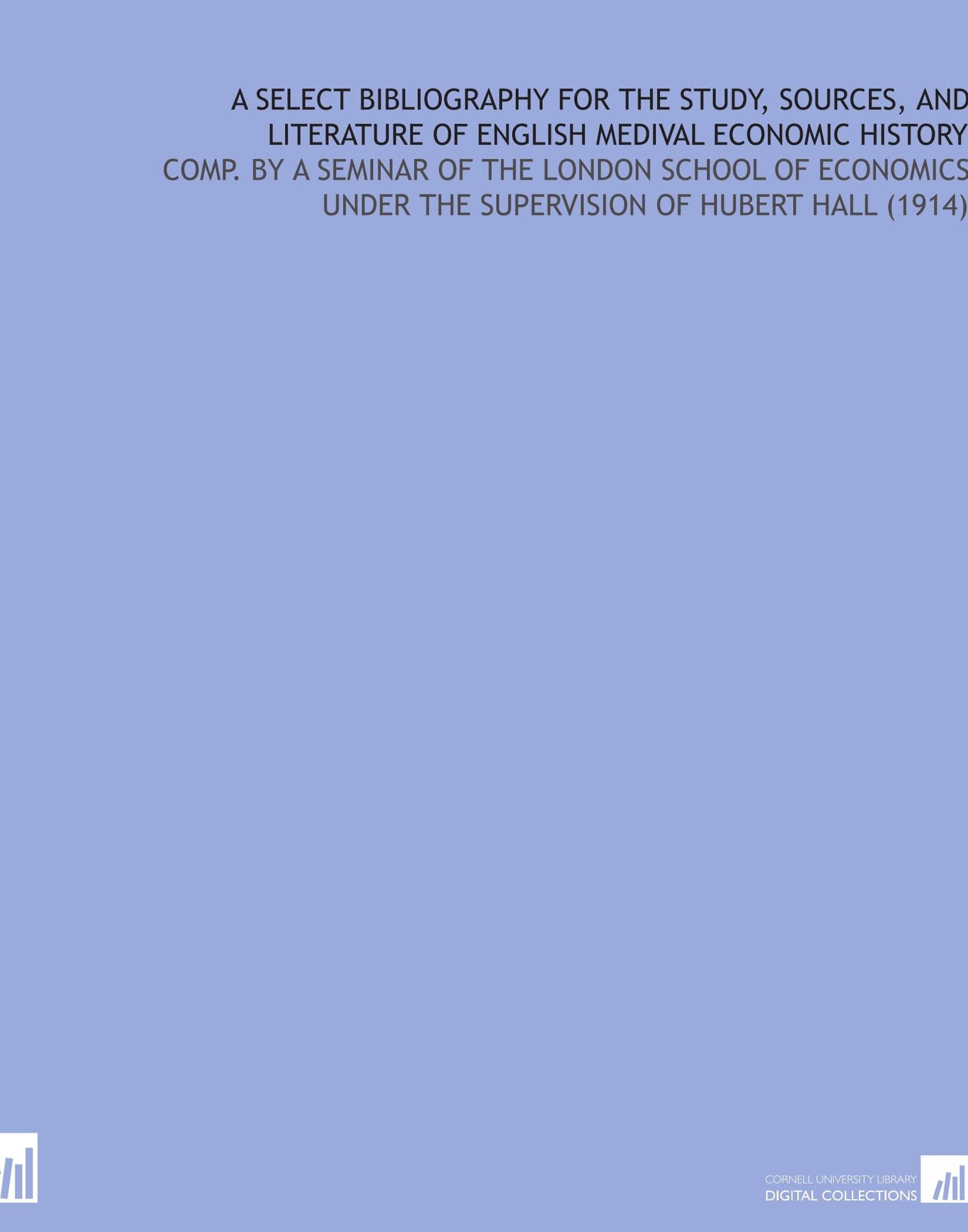 A Select Bibliography For the Study, Sources, and Literature of English Medival Economic History: Comp. By a Seminar of the London School of Economics Under the Supervision of Hubert Hall (1914)