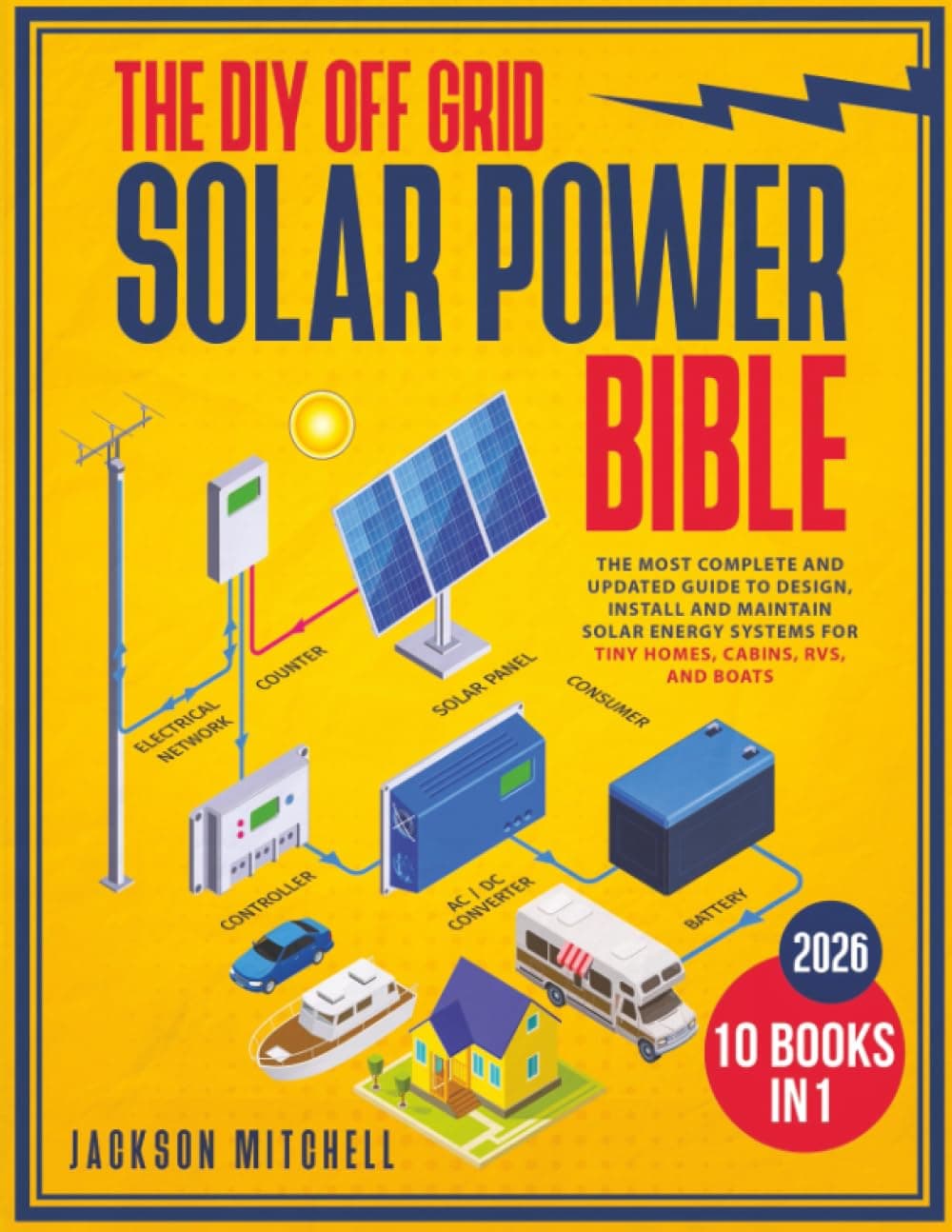 The DIY Off Grid Solar Power Bible: [10 in 1] The Most Complete and Updated Guide to Design, Install, and Maintain Solar Energy Systems for Tiny Homes, Cabins, Rvs, and Boats