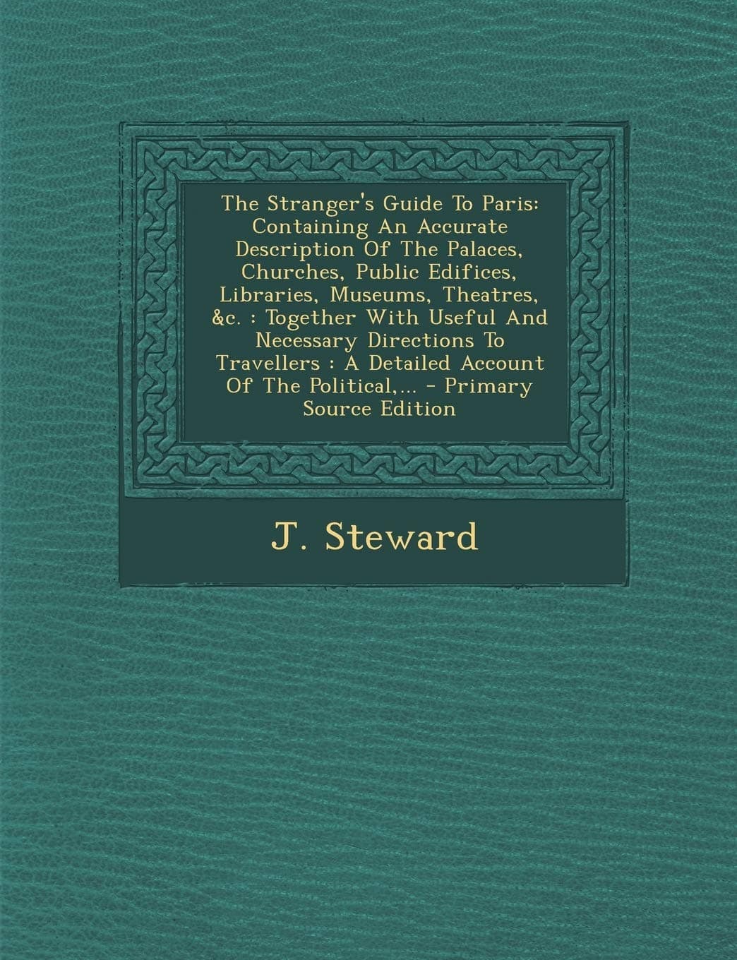 J. StewardThe Stranger's Guide to Paris: Containing an Accurate Description of the Palaces, Churches, Public Edifices, Libraries, Museums, Theatres, &C.: ... the Political, ... - Primary Source Edition