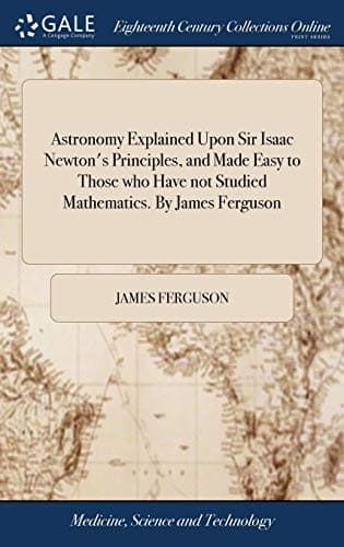 Astronomy Explained Upon Sir Isaac Newton's Principles, and Made Easy to Those who Have not Studied Mathematics. By James Ferguson